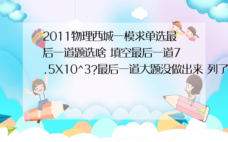 2011物理西城一模求单选最后一道题选啥 填空最后一道7.5X10^3?最后一道大题没做出来 列了几个方程 出了图 能拿几分?