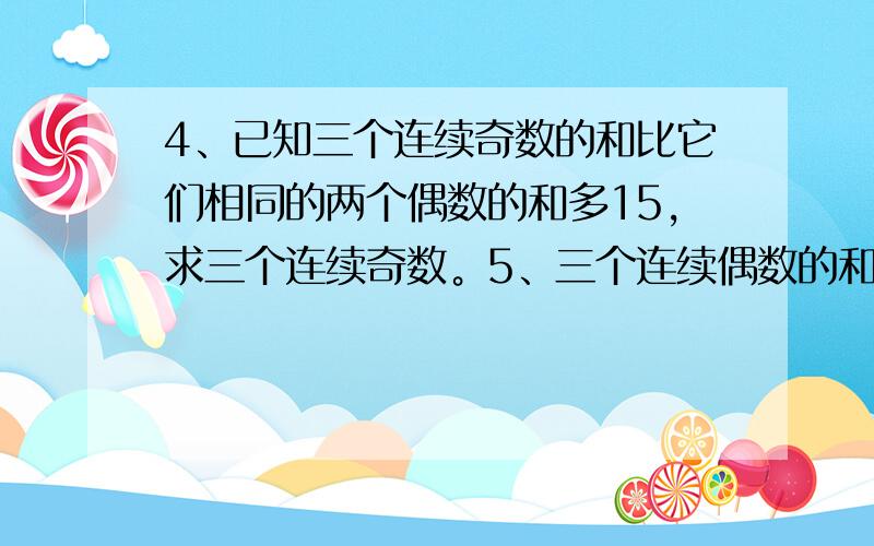 4、已知三个连续奇数的和比它们相同的两个偶数的和多15，求三个连续奇数。5、三个连续偶数的和是18，求它们的积。6、有两个数，第一个数比第二个数的 还小4，第二个数恰好等于第一个