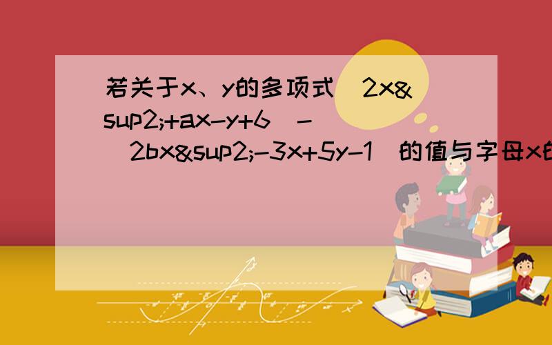 若关于x、y的多项式（2x²+ax-y+6）-（2bx²-3x+5y-1）的值与字母x的取值无关.求多项式3/1a³-2b²（4/1a³-3b²）的值?