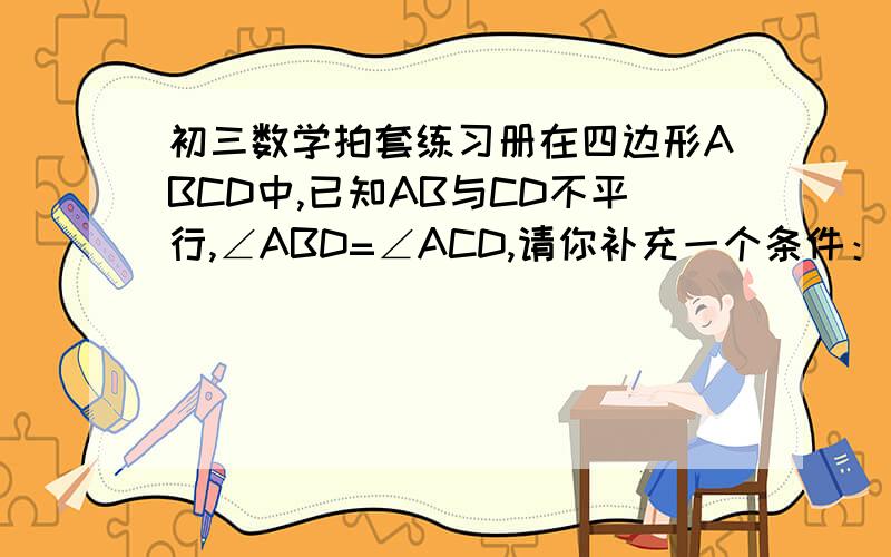 初三数学拍套练习册在四边形ABCD中,已知AB与CD不平行,∠ABD=∠ACD,请你补充一个条件：（          ）,使得加上这个条件后能够推出AD//BC且AB=CD.                      在数学配套练习册上75页第14题.山