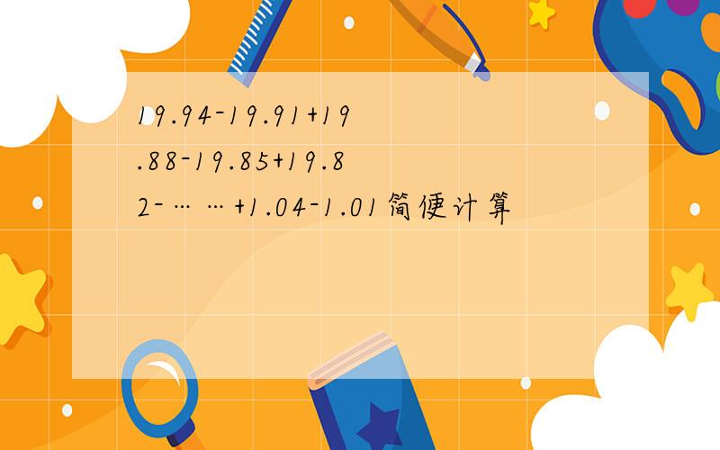 19.94-19.91+19.88-19.85+19.82-……+1.04-1.01简便计算