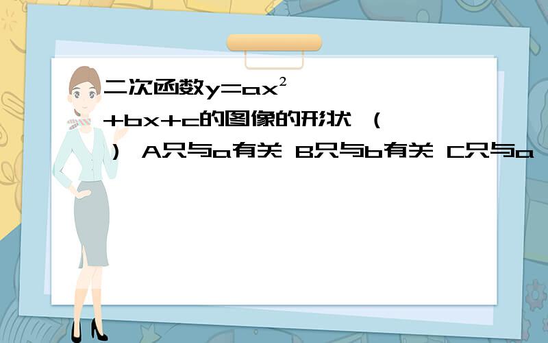 二次函数y=ax²+bx+c的图像的形状 （ ） A只与a有关 B只与b有关 C只与a、b有关 D与a、b、c都有关