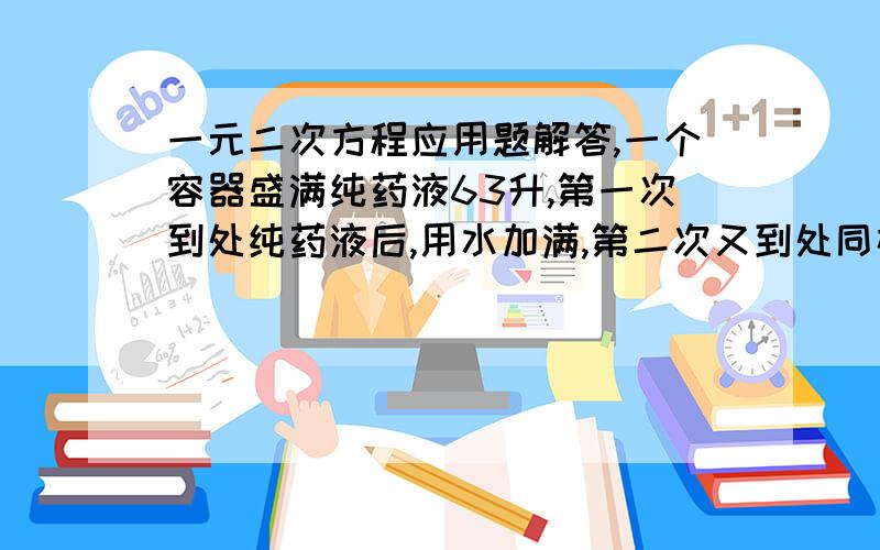 一元二次方程应用题解答,一个容器盛满纯药液63升,第一次到处纯药液后,用水加满,第二次又到处同样多的药液,再用水加满,这时,容器内剩下的纯药液是28升.试问每次到出液体多少升?