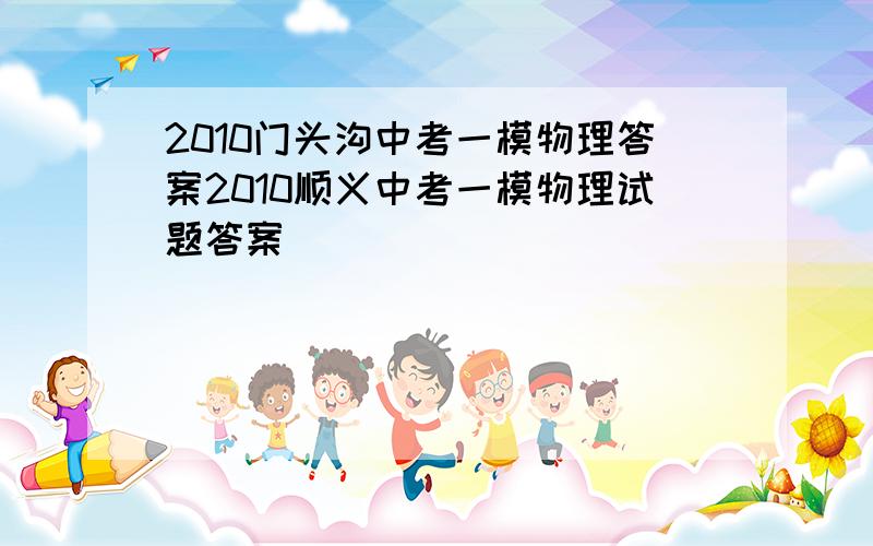 2010门头沟中考一模物理答案2010顺义中考一模物理试题答案