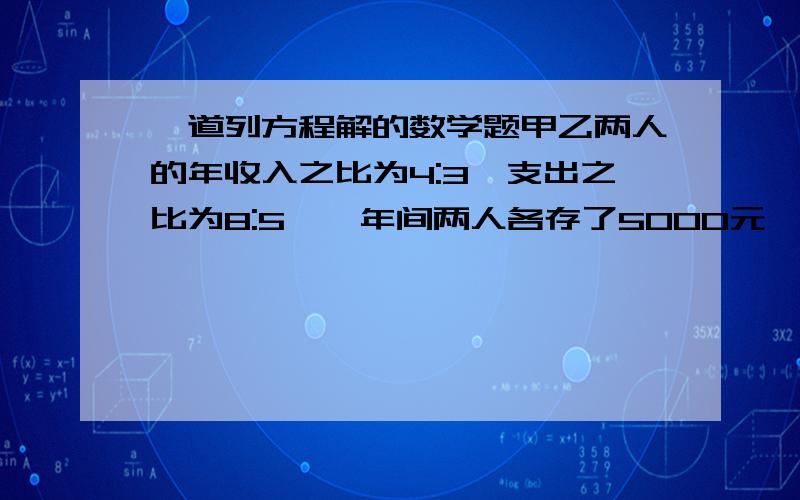 一道列方程解的数学题甲乙两人的年收入之比为4:3,支出之比为8:5,一年间两人各存了5000元,则甲乙两人的年收入分别为?