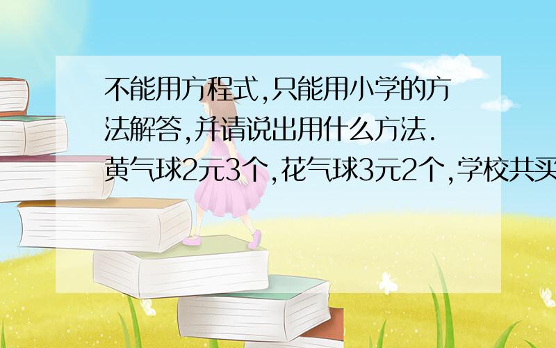 不能用方程式,只能用小学的方法解答,并请说出用什么方法.黄气球2元3个,花气球3元2个,学校共买了32个气球,其中花气球比黄气球少4个,学校买哪种气球用的钱多?