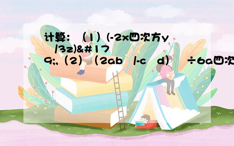 计算：（1）(-2x四次方y²/3z)³,（2）（2ab³/-c²d）²÷6a四次方/b³乘（-3c/b²）³