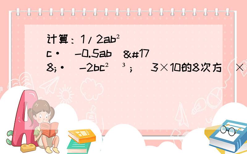 计算：1/2ab²c·（-0.5ab）²·（-2bc²）³；（3×10的8次方）×（-4×10的4次方）.