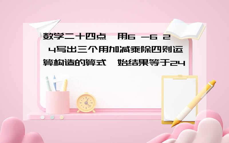 数学二十四点,用6 -6 2 4写出三个用加减乘除四则运算构造的算式,始结果等于24