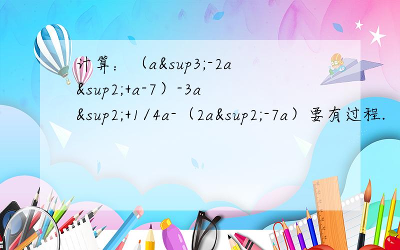 计算：（a³-2a²+a-7）-3a²+1/4a-（2a²-7a）要有过程.