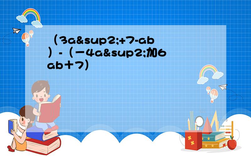 （3a²+7-ab）-（－4a²加6ab＋7）