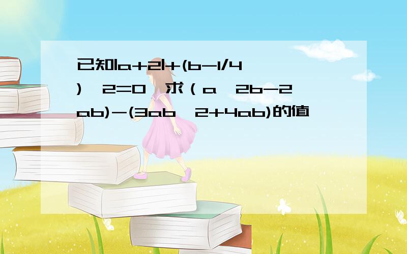 已知|a+2|+(b-1/4)^2=0,求（a^2b-2ab)-(3ab^2+4ab)的值