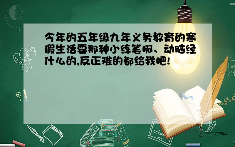 今年的五年级九年义务教育的寒假生活要那种小练笔啊、动脑经什么的,反正难的都给我吧!