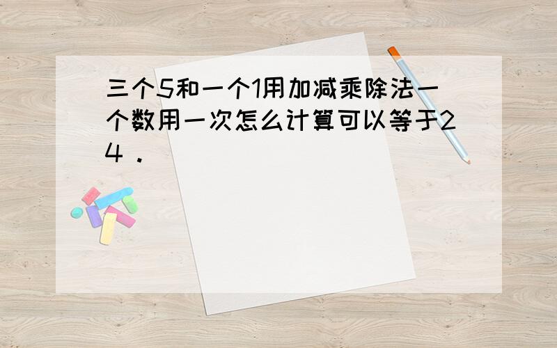 三个5和一个1用加减乘除法一个数用一次怎么计算可以等于24 .