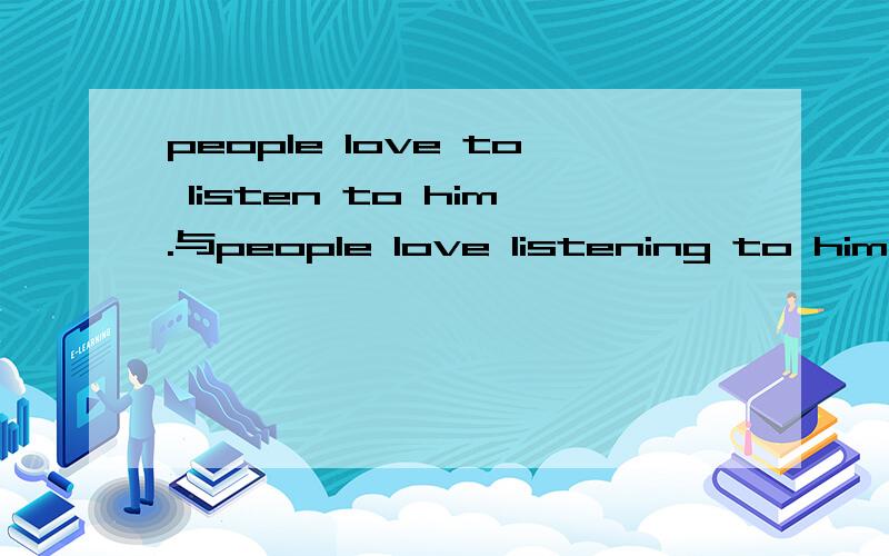 people love to listen to him.与people love listening to him.的不同?