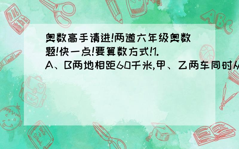 奥数高手请进!两道六年级奥数题!快一点!要算数方式!1.A、B两地相距60千米,甲、乙两车同时从A地出发开往B地,甲车比乙车早30分钟到达B地 ,当甲车到达B地时,乙车离B地还有10千米,甲车行完全程