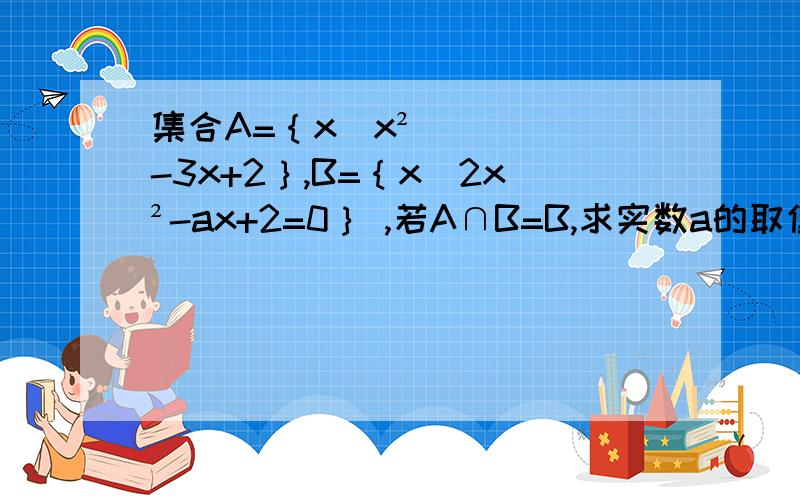 集合A=｛x|x²-3x+2｝,B=｛x|2x²-ax+2=0｝ ,若A∩B=B,求实数a的取值范围?我就是想问一下,这道题目不存在B=｛1.2｝的情况吗?