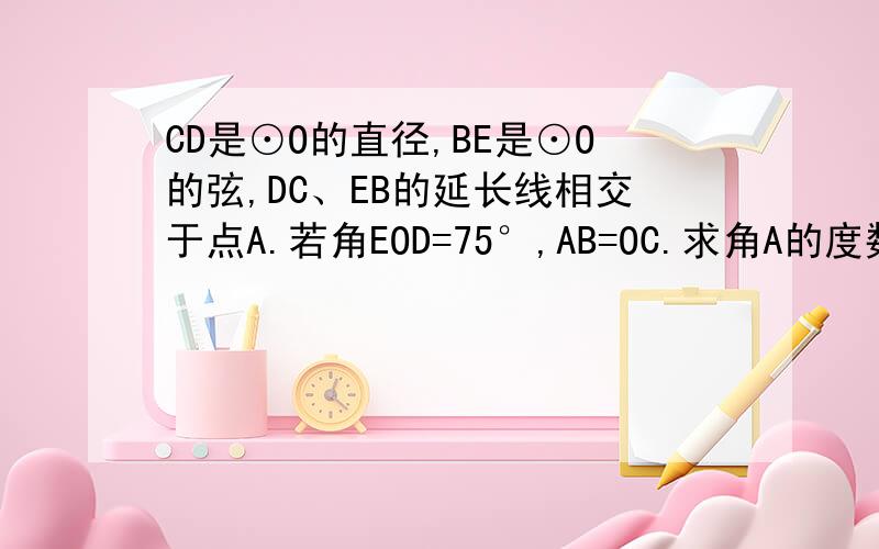 CD是⊙O的直径,BE是⊙O的弦,DC、EB的延长线相交于点A.若角EOD=75°,AB=OC.求角A的度数.