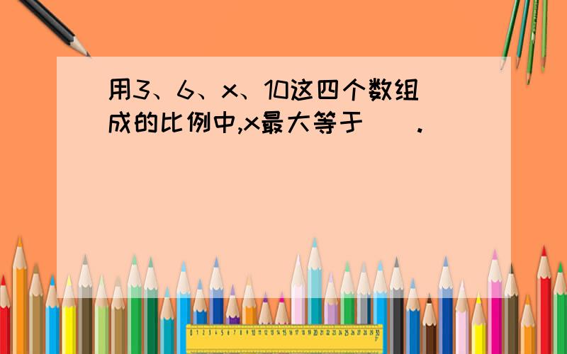 用3、6、x、10这四个数组成的比例中,x最大等于（）.