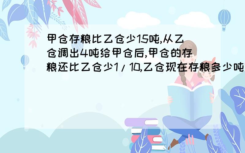 甲仓存粮比乙仓少15吨,从乙仓调出4吨给甲仓后,甲仓的存粮还比乙仓少1/10,乙仓现在存粮多少吨?