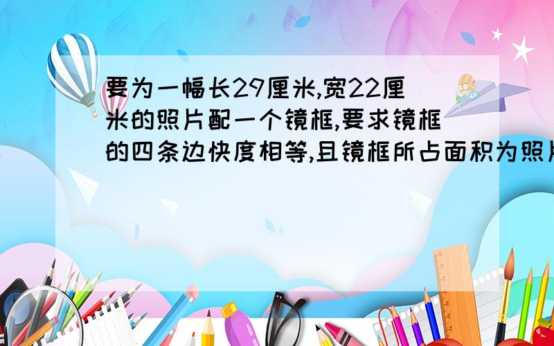 要为一幅长29厘米,宽22厘米的照片配一个镜框,要求镜框的四条边快度相等,且镜框所占面积为照片面积的四分之一,镜框边的宽度是多少?（精确0.1）