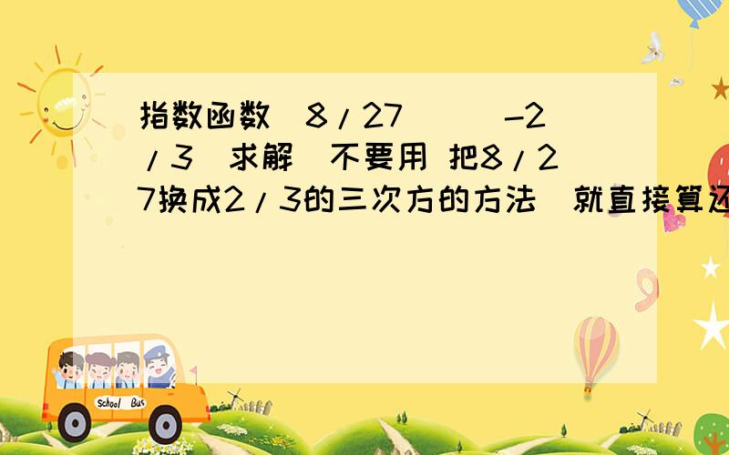 指数函数（8/27）^（-2/3）求解（不要用 把8/27换成2/3的三次方的方法）就直接算还有1/25^（3/2）,下一步1/二次根号下25的三次方 ..算下去直接算,用a^（m/n）=n次根号下a的m 次方 这个公式