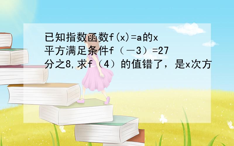 已知指数函数f(x)=a的x平方满足条件f（－3）=27分之8,求f（4）的值错了，是x次方