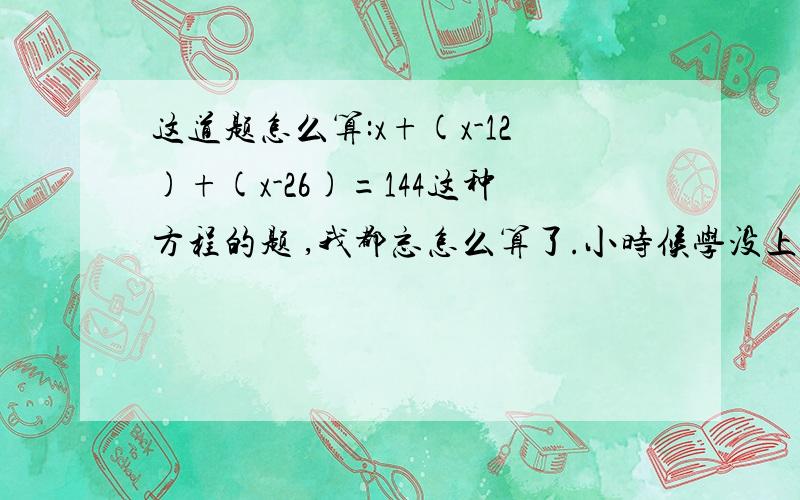 这道题怎么算:x+(x-12)+(x-26)=144这种方程的题 ,我都忘怎么算了.小时候学没上好,