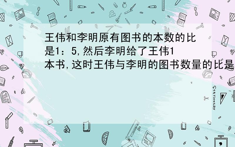 王伟和李明原有图书的本数的比是1：5,然后李明给了王伟1本书,这时王伟与李明的图书数量的比是1:4.王伟与李明一共有多少本书?