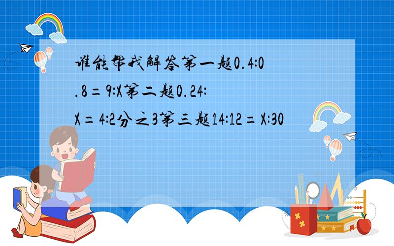 谁能帮我解答第一题0.4:0.8=9:X第二题0.24:X=4:2分之3第三题14:12=X:30