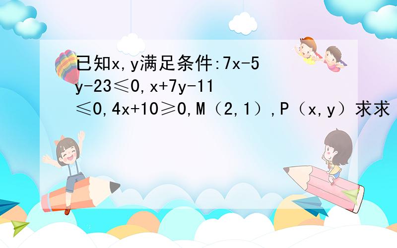 已知x,y满足条件:7x-5y-23≤0,x+7y-11≤0,4x+10≥0,M（2,1）,P（x,y）求求（1）y+7/x+4的取值范围；（2）向量OP点乘向量OM的最大值；