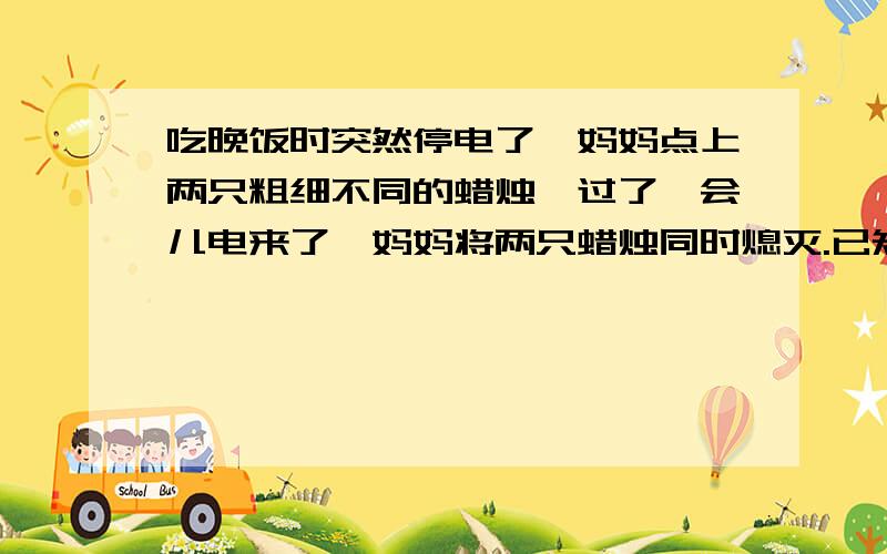 吃晚饭时突然停电了,妈妈点上两只粗细不同的蜡烛,过了一会儿电来了,妈妈将两只蜡烛同时熄灭.已知两只蜡烛全是新的,粗蜡烛全部点完要2小时,细蜡烛要2小时,开始时两只蜡烛一样长,熄灭时