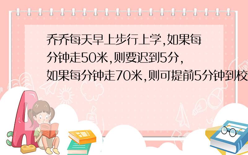 乔乔每天早上步行上学,如果每分钟走50米,则要迟到5分,如果每分钟走70米,则可提前5分钟到校,求路程.