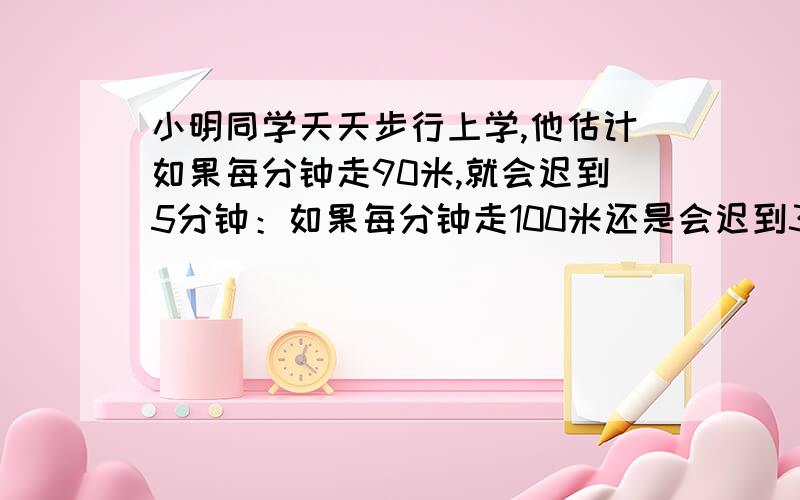 小明同学天天步行上学,他估计如果每分钟走90米,就会迟到5分钟：如果每分钟走100米还是会迟到3分钟,小明家到学校有多少米?如果要准时到,每分钟应走多少米?