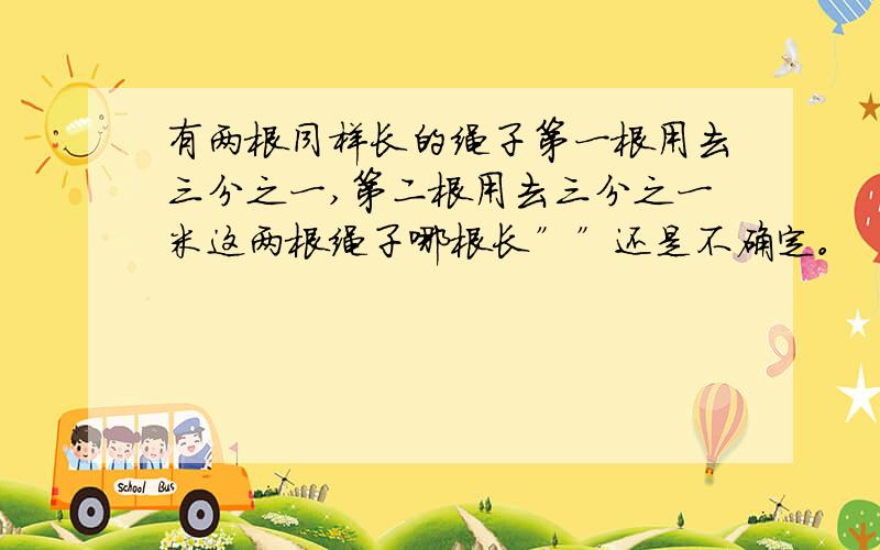 有两根同样长的绳子第一根用去三分之一,第二根用去三分之一米这两根绳子哪根长””还是不确定。