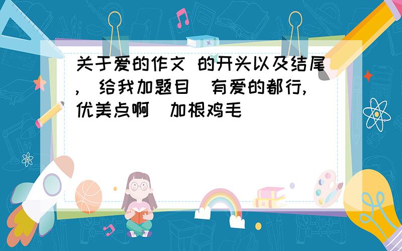 关于爱的作文 的开头以及结尾,(给我加题目)有爱的都行,优美点啊（加根鸡毛）