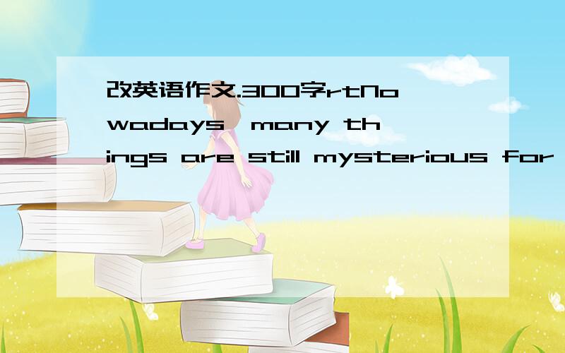 改英语作文.300字rtNowadays,many things are still mysterious for human being and we are trying to find out the answer to all these questions.For example,do aliens exist?I totally believe that they live somewhere,because the universe is unlimited