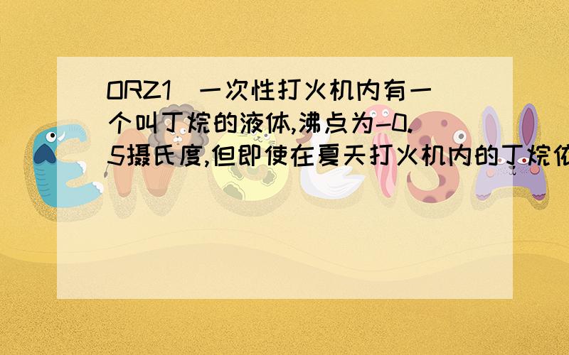 ORZ1．一次性打火机内有一个叫丁烷的液体,沸点为-0.5摄氏度,但即使在夏天打火机内的丁烷依然是液体,原因是?2.沸腾是物质从（ ）变为（ 3.工业上,把石油中含有汽油、煤油等矿物油彼此分开