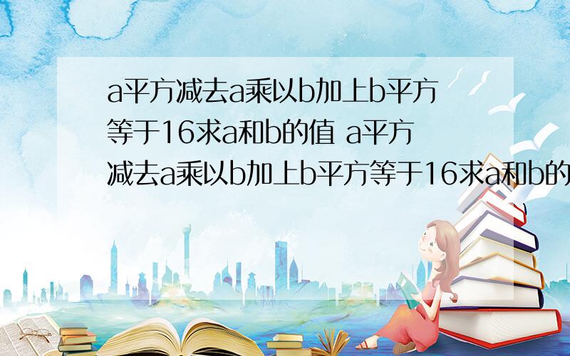 a平方减去a乘以b加上b平方等于16求a和b的值 a平方减去a乘以b加上b平方等于16求a和b的值a*a-a*b+b*b=16