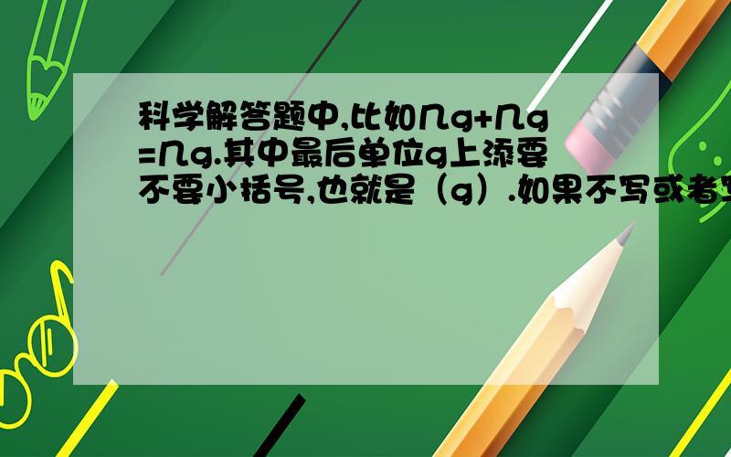 科学解答题中,比如几g+几g=几g.其中最后单位g上添要不要小括号,也就是（g）.如果不写或者写了要不要扣分?我实在觉得这括号是可添可不添的东西.