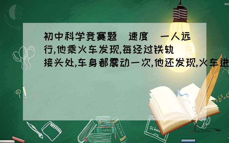 初中科学竞赛题（速度）一人远行,他乘火车发现,每经过铁轨接头处,车身都震动一次,他还发现,火车进山洞前要鸣一次笛,他坐车尾,他共数出84次振动,用时1分45秒.车长175米,每节铁轨长12.5米,