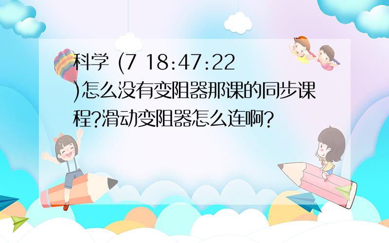 科学 (7 18:47:22)怎么没有变阻器那课的同步课程?滑动变阻器怎么连啊?