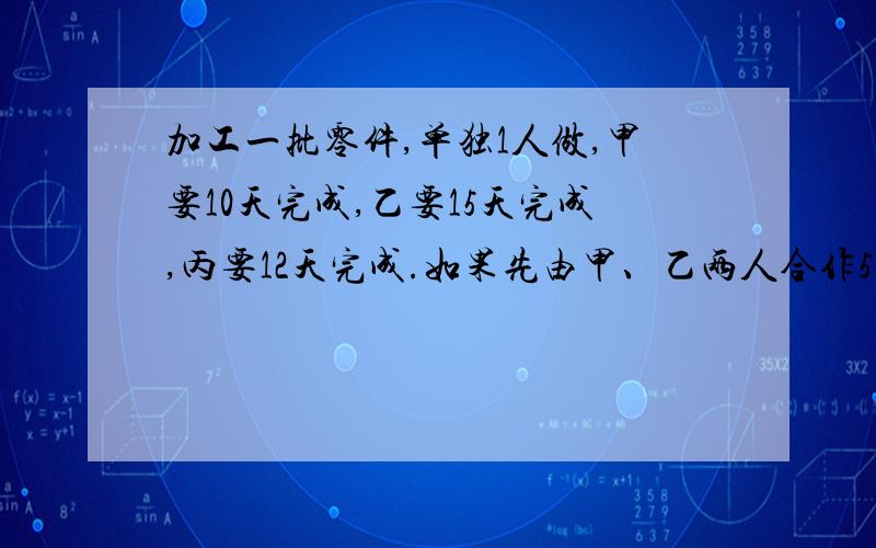 加工一批零件,单独1人做,甲要10天完成,乙要15天完成,丙要12天完成.如果先由甲、乙两人合作5天后,...加工一批零件,单独1人做,甲要10天完成,乙要15天完成,丙要12天完成.如果先由甲、乙两人合