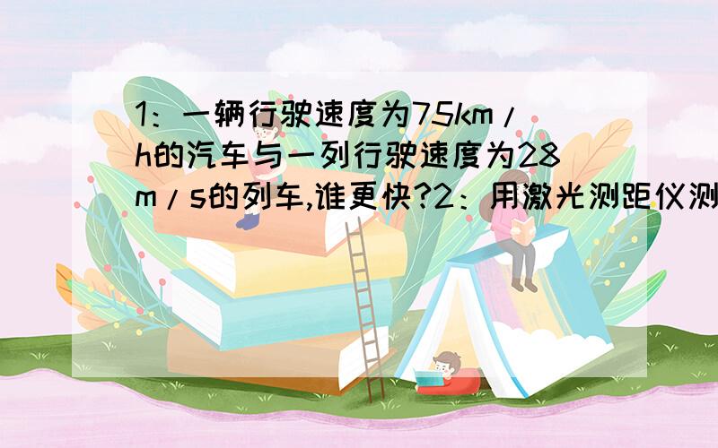 1：一辆行驶速度为75km/h的汽车与一列行驶速度为28m/s的列车,谁更快?2：用激光测距仪测量从地球到月球的距离.激光的传播速度为3*10的8次方m/s,在激光从地球发射到月球后再反射回地球的过程