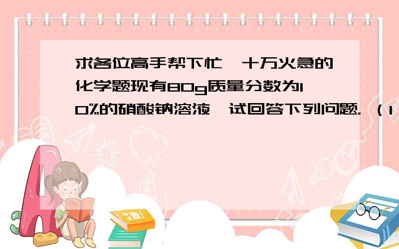 求各位高手帮下忙,十万火急的化学题现有80g质量分数为10%的硝酸钠溶液,试回答下列问题. （1）上述硝酸钠溶液中含溶质的质量为______溶剂质量为_______ （2）若向上述溶液中加入20g水,则所得