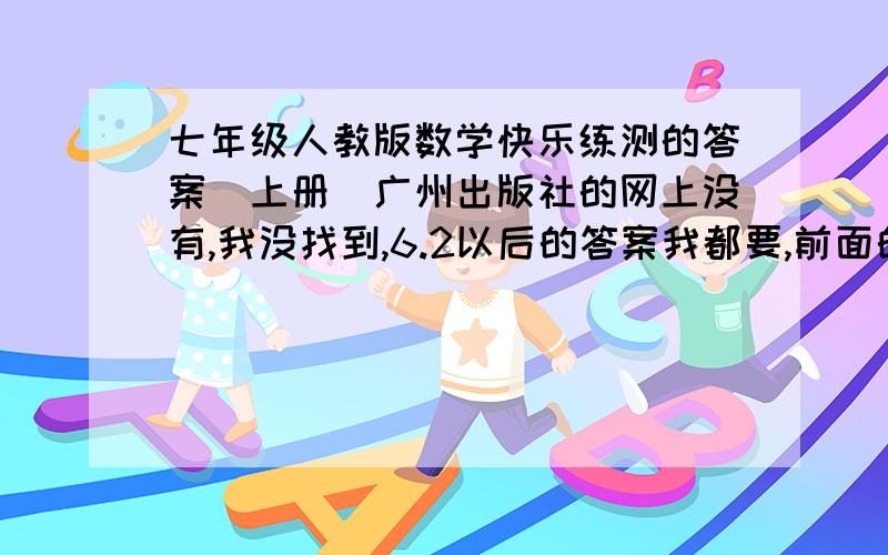 七年级人教版数学快乐练测的答案（上册）广州出版社的网上没有,我没找到,6.2以后的答案我都要,前面的给我最好!