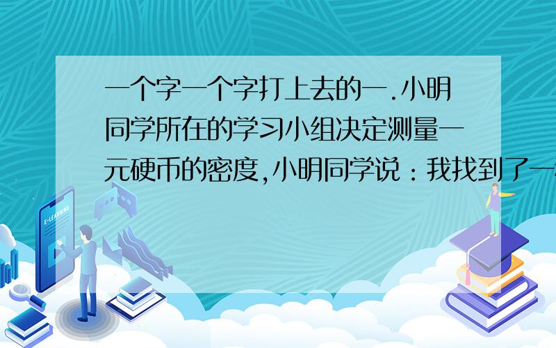 一个字一个字打上去的一.小明同学所在的学习小组决定测量一元硬币的密度,小明同学说：我找到了一种方法,用十枚完全相同的一元硬币,将他们叠起来,测出总厚度,再将它们并排放在同一直