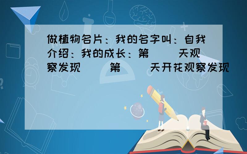 做植物名片：我的名字叫：自我介绍：我的成长：第（ ）天观察发现（ ）第（ ）天开花观察发现（ ）第（ ）天结果观察发现（ ）身边植物小调查 ：地点、植物名称：特点，一共有三个框