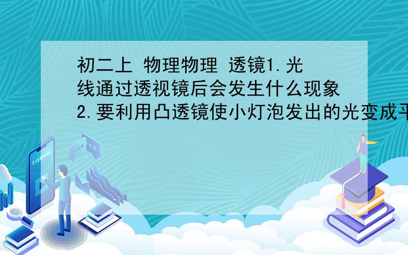 初二上 物理物理 透镜1.光线通过透视镜后会发生什么现象2.要利用凸透镜使小灯泡发出的光变成平行光线,应该把小灯泡放在凸透镜的_______, 在解决这个问题的时候,实际上利用了前面学过的__