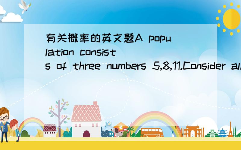 有关概率的英文题A population consists of three numbers 5,8,11.Consider all possible samples size two which can be drawn with replacement from population.Find (a) the mean of the population,(b) the standard deviation of the population(a)______